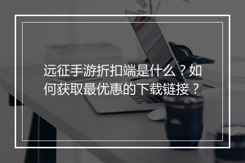 远征手游折扣端是什么？如何获取最优惠的下载链接？