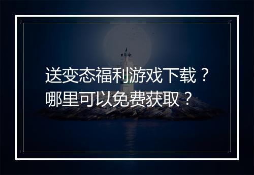 送变态福利游戏下载?哪里可以免费获取?