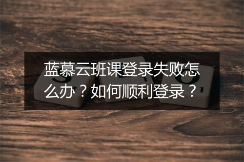 蓝慕云班课登录失败怎么办?如何顺利登录?