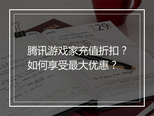 腾讯游戏家充值折扣?如何享受最大优惠?