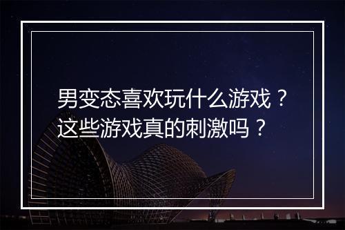 男变态喜欢玩什么游戏?这些游戏真的刺激吗?