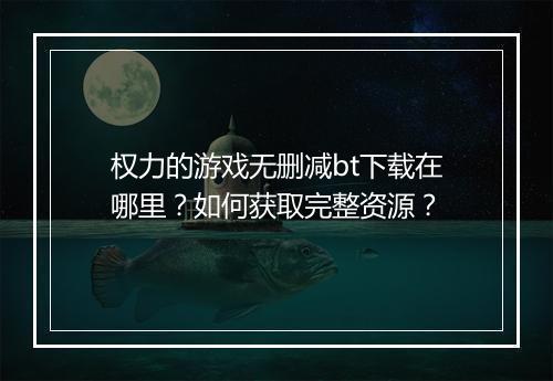 权力的游戏无删减bt下载在哪里?如何获取完整资源?