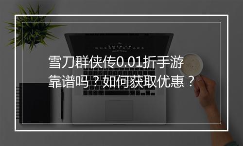 雪刀群侠传0.01折手游靠谱吗？如何获取优惠？