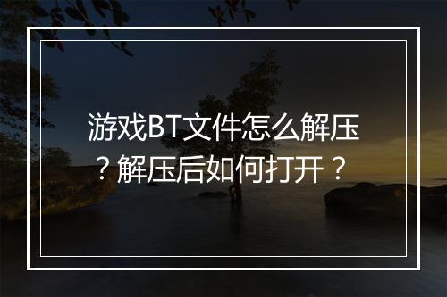 游戏BT文件怎么解压？解压后如何打开？