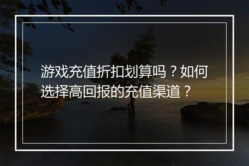 游戏充值折扣划算吗？如何选择高回报的充值渠道？