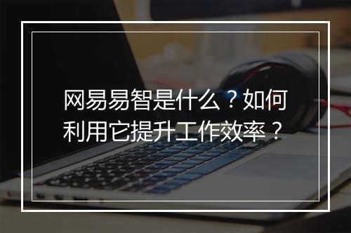 网易易智是什么？如何利用它提升工作效率？
