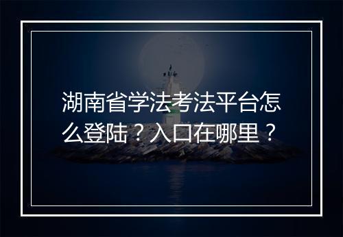 湖南省学法考法平台怎么登陆?入口在哪里?