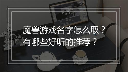 魔兽游戏名字怎么取？有哪些好听的推荐？