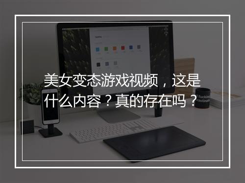 美女变态游戏视频,这是什么内容?真的存在吗?