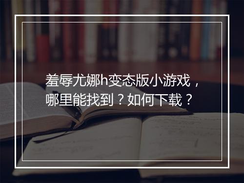羞辱尤娜h变态版小游戏,哪里能找到?如何下载?
