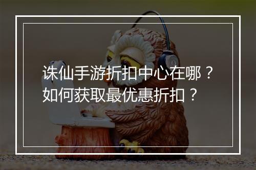 诛仙手游折扣中心在哪？如何获取最优惠折扣？