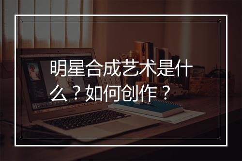 明星合成艺术是什么？如何创作？
