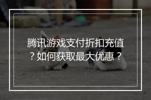 腾讯游戏支付折扣充值？如何获取最大优惠？