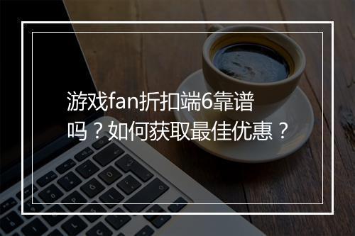 游戏fan折扣端6靠谱吗?如何获取最佳优惠?