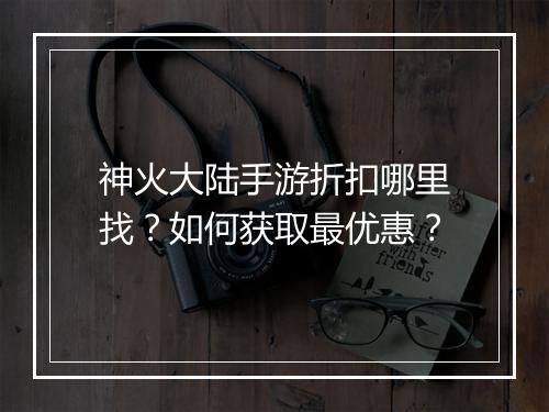 神火大陆手游折扣哪里找？如何获取最优惠？