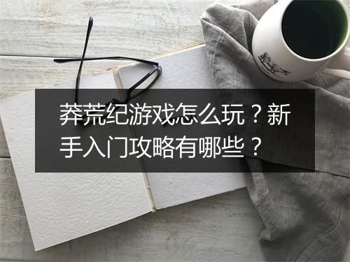 莽荒纪游戏怎么玩?新手入门攻略有哪些?