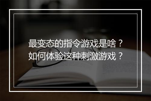 最变态的指令游戏是啥？如何体验这种刺激游戏？