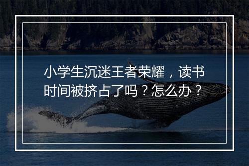 小学生沉迷王者荣耀，读书时间被挤占了吗？怎么办？