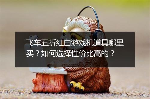 飞车五折红白游戏机道具哪里买?如何选择性价比高的?