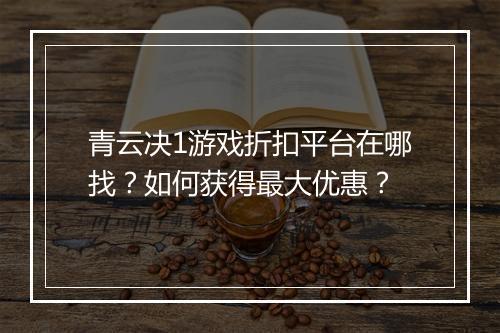 青云决1游戏折扣平台在哪找?如何获得最大优惠?