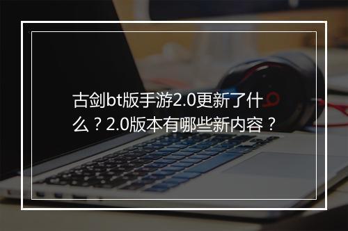 古剑bt版手游2.0更新了什么？2.0版本有哪些新内容？