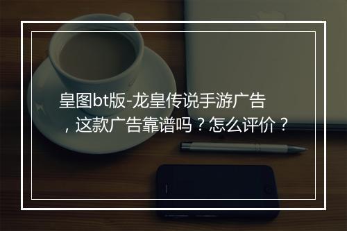 皇图bt版-龙皇传说手游广告,这款广告靠谱吗?怎么评价?