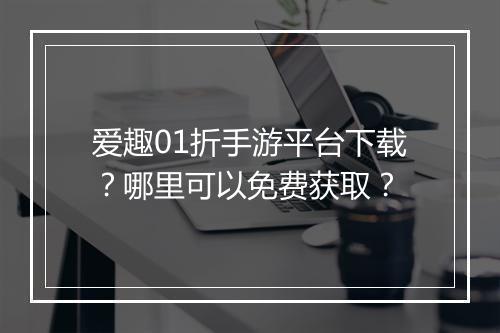 爱趣01折手游平台下载？哪里可以免费获取？