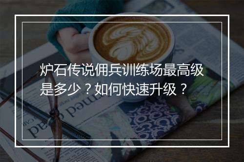 炉石传说佣兵训练场最高级是多少？如何快速升级？