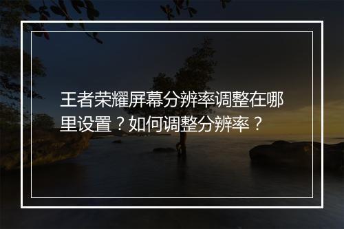 王者荣耀屏幕分辨率调整在哪里设置？如何调整分辨率？