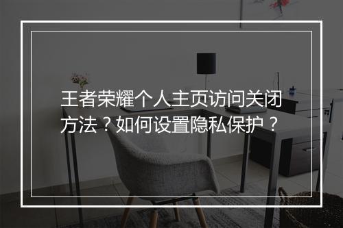 王者荣耀个人主页访问关闭方法？如何设置隐私保护？