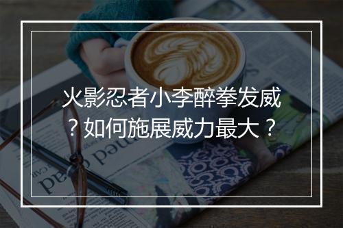 火影忍者小李醉拳发威？如何施展威力最大？