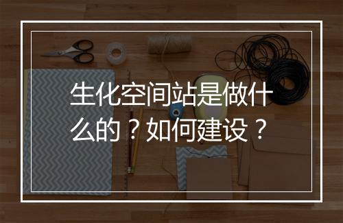 生化空间站是做什么的?如何建设?