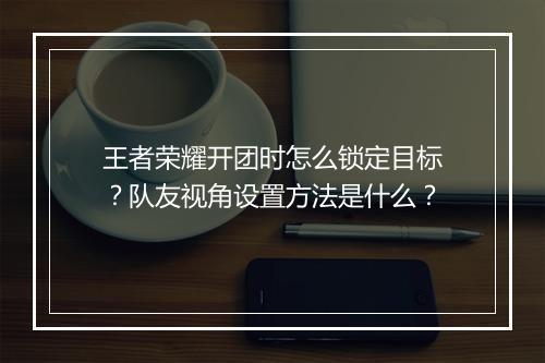 王者荣耀开团时怎么锁定目标？队友视角设置方法是什么？