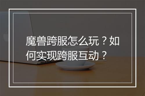 魔兽跨服怎么玩？如何实现跨服互动？