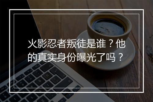 火影忍者叛徒是谁？他的真实身份曝光了吗？