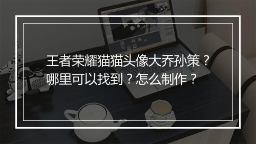 王者荣耀猫猫头像大乔孙策？哪里可以找到？怎么制作？