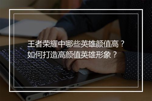 王者荣耀中哪些英雄颜值高？如何打造高颜值英雄形象？