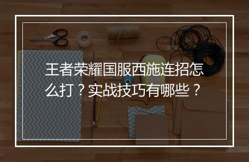 王者荣耀国服西施连招怎么打？实战技巧有哪些？