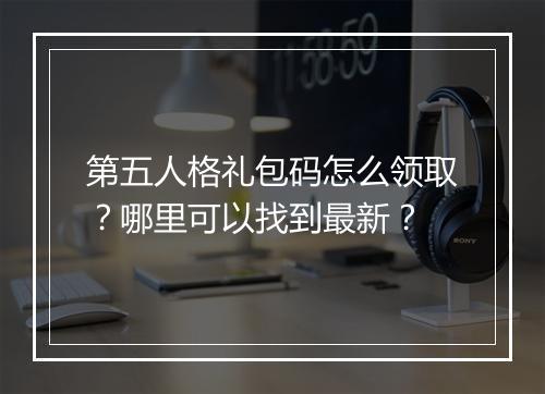 第五人格礼包码怎么领取？哪里可以找到最新？