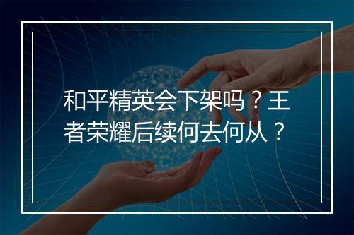 和平精英会下架吗？王者荣耀后续何去何从？