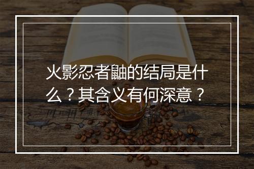 火影忍者鼬的结局是什么？其含义有何深意？