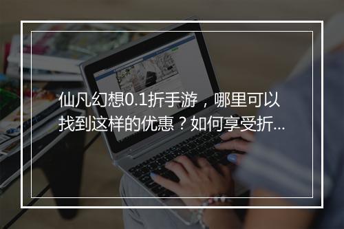 仙凡幻想0.1折手游,哪里可以找到这样的优惠?如何享受折扣?