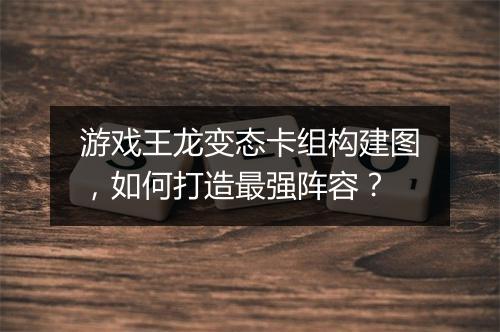 游戏王龙变态卡组构建图，如何打造最强阵容？