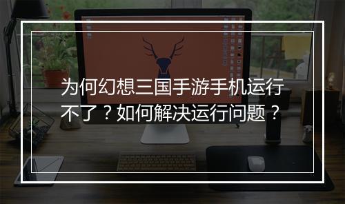 为何幻想三国手游手机运行不了？如何解决运行问题？