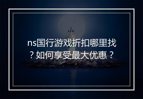 ns国行游戏折扣哪里找？如何享受最大优惠？