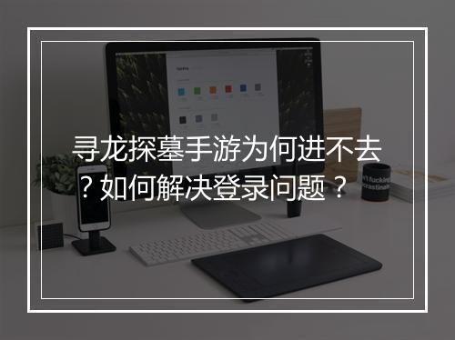 寻龙探墓手游为何进不去？如何解决登录问题？
