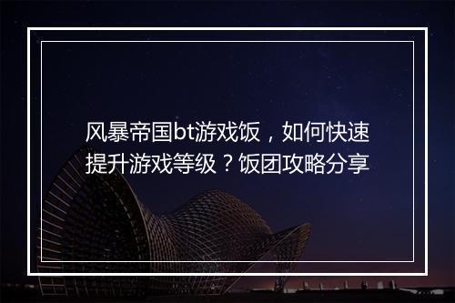 风暴帝国bt游戏饭,如何快速提升游戏等级?饭团攻略分享