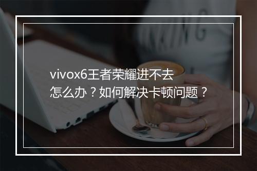 vivox6王者荣耀进不去怎么办？如何解决卡顿问题？