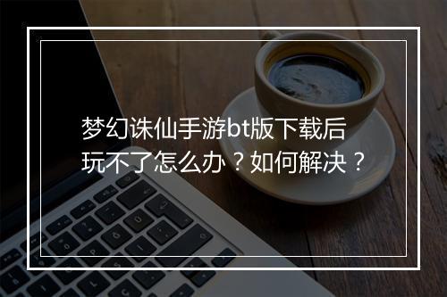 梦幻诛仙手游bt版下载后玩不了怎么办?如何解决?