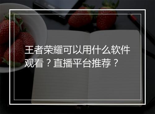王者荣耀可以用什么软件观看？直播平台推荐？